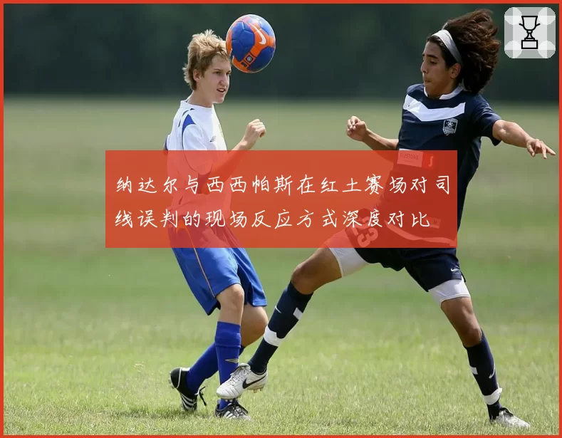 纳达尔与西西帕斯在红土赛场对司线误判的现场反应方式深度对比
