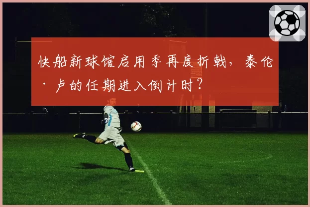 快船新球馆启用季再度折戟,泰伦·卢的任期进入倒计时?