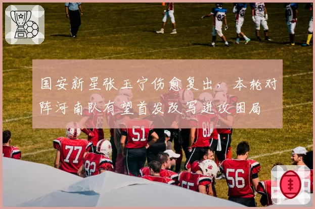 国安新星张玉宁伤愈复出，本轮对阵河南队有望首发改写进攻困局