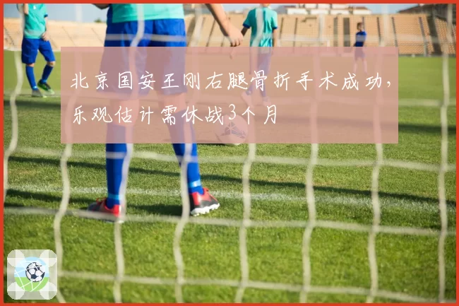 北京国安王刚右腿骨折手术成功，乐观估计需休战3个月