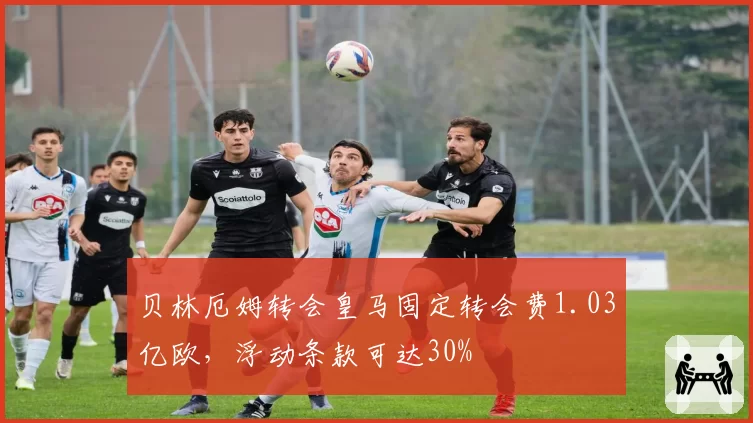 贝林厄姆转会皇马固定转会费1.03亿欧，浮动条款可达30%