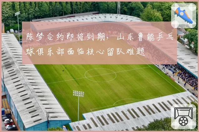 陈梦合约即将到期，山东鲁能乒乓球俱乐部面临核心留队难题