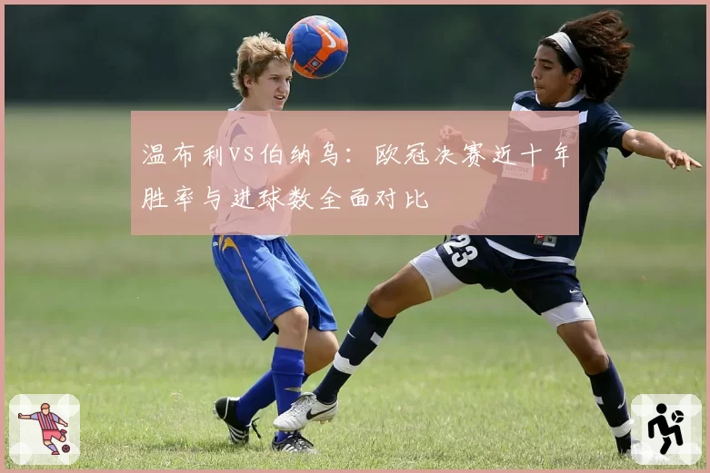 温布利vs伯纳乌:欧冠决赛近十年胜率与进球数全面对比