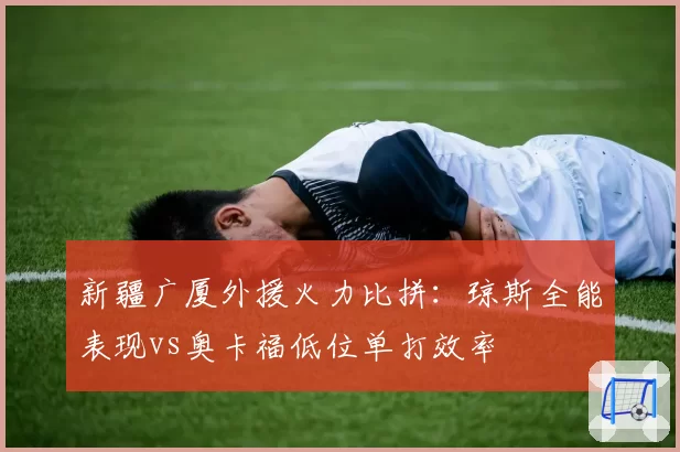 新疆广厦外援火力比拼：琼斯全能表现vs奥卡福低位单打效率