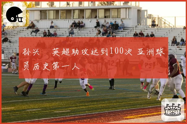 孙兴慜英超助攻达到100次 亚洲球员历史第一人