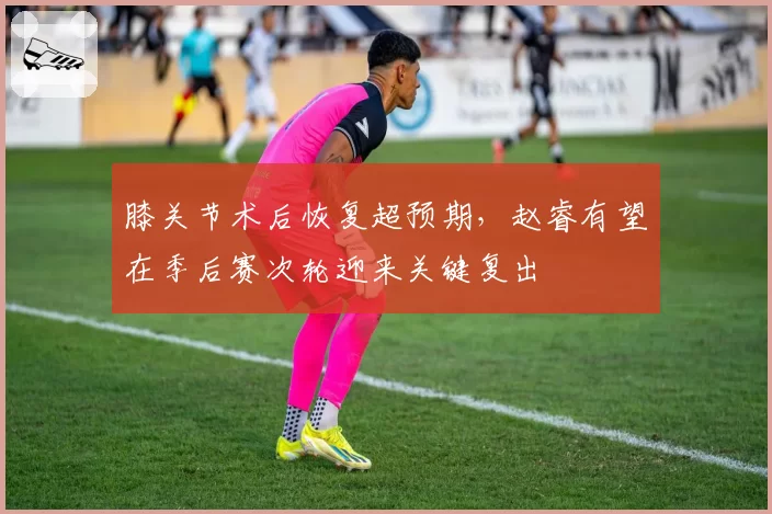 膝关节术后恢复超预期，赵睿有望在季后赛次轮迎来关键复出