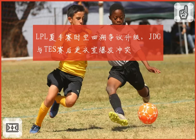 LPL夏季赛时空回溯争议升级，JDG与TES赛后更衣室爆发冲突