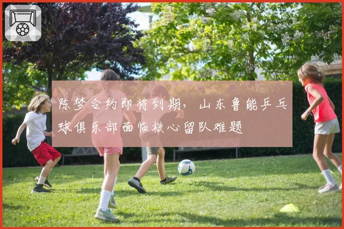 陈梦合约即将到期，山东鲁能乒乓球俱乐部面临核心留队难题