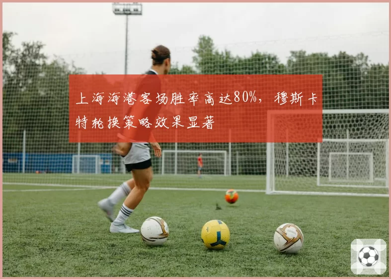 上海海港客场胜率高达80%,穆斯卡特轮换策略效果显著