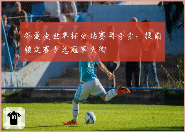 谷爱凌世界杯分站赛再夺金,提前锁定赛季总冠军头衔