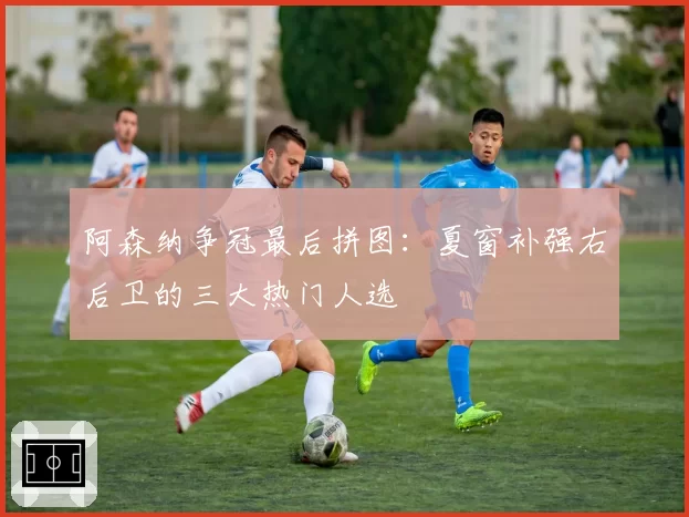 阿森纳争冠最后拼图:夏窗补强右后卫的三大热门人选