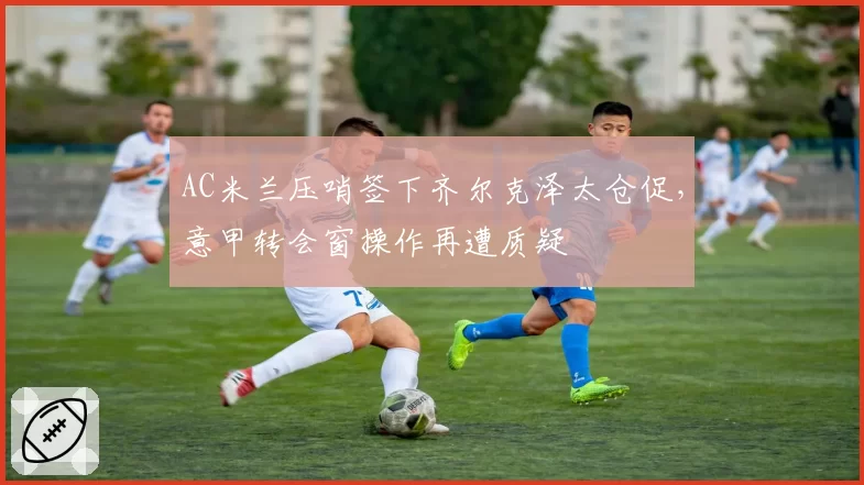 AC米兰压哨签下齐尔克泽太仓促，意甲转会窗操作再遭质疑