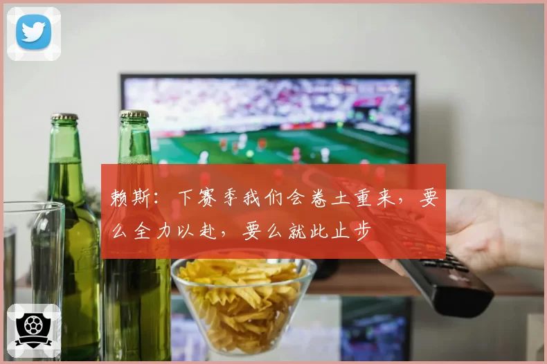 赖斯：下赛季我们会卷土重来，要么全力以赴，要么就此止步