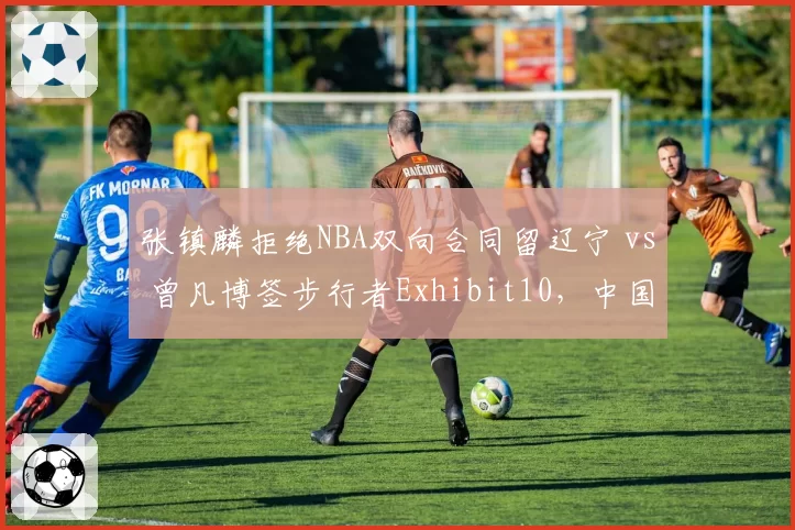 张镇麟拒绝NBA双向合同留辽宁 vs 曾凡博签步行者Exhibit10，中国锋线留洋路径分化