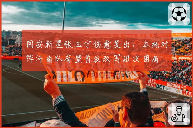 国安新星张玉宁伤愈复出，本轮对阵河南队有望首发改写进攻困局