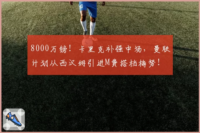 8000万镑！卡里克补强中场，曼联计划从西汉姆引进M费搭档梅努！