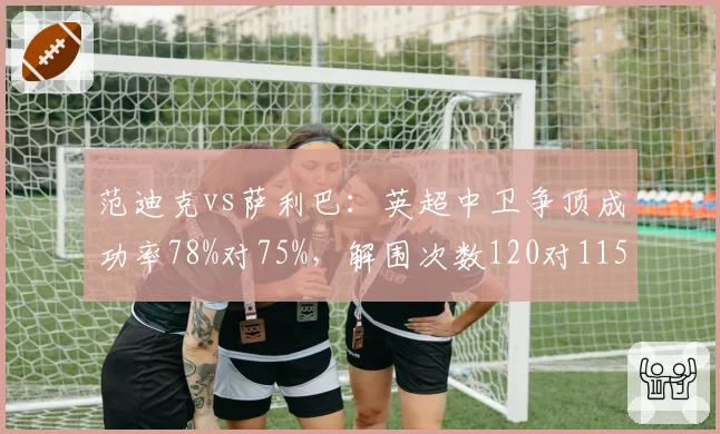范迪克vs萨利巴:英超中卫争顶成功率78%对75%,解围次数120对115
